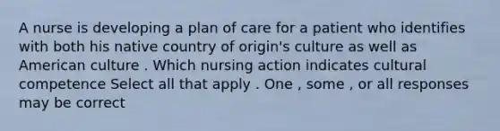 A nurse is developing a plan of care for a patient who identifies with both his native country of origin's culture as well as American culture . Which nursing action indicates cultural competence Select all that apply . One , some , or all responses may be correct