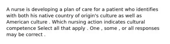 A nurse is developing a plan of care for a patient who identifies with both his native country of origin's culture as well as American culture . Which nursing action indicates cultural competence Select all that apply . One , some , or all responses may be correct .