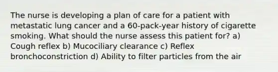 The nurse is developing a plan of care for a patient with metastatic lung cancer and a 60-pack-year history of cigarette smoking. What should the nurse assess this patient for? a) Cough reflex b) Mucociliary clearance c) Reflex bronchoconstriction d) Ability to filter particles from the air