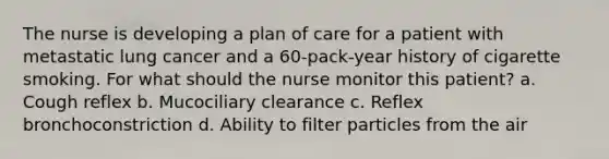 The nurse is developing a plan of care for a patient with metastatic lung cancer and a 60-pack-year history of cigarette smoking. For what should the nurse monitor this patient? a. Cough reflex b. Mucociliary clearance c. Reflex bronchoconstriction d. Ability to filter particles from the air