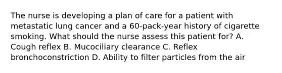 The nurse is developing a plan of care for a patient with metastatic lung cancer and a 60-pack-year history of cigarette smoking. What should the nurse assess this patient for? A. Cough reflex B. Mucociliary clearance C. Reflex bronchoconstriction D. Ability to filter particles from the air