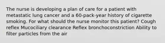 The nurse is developing a plan of care for a patient with metastatic lung cancer and a 60-pack-year history of cigarette smoking. For what should the nurse monitor this patient? Cough reflex Mucociliary clearance Reflex bronchoconstriction Ability to filter particles from the air