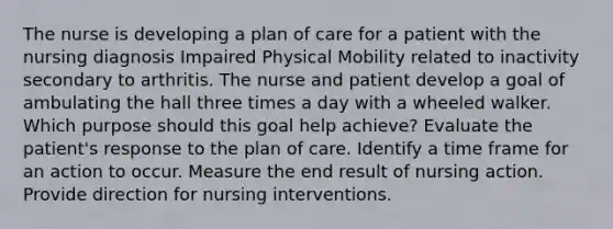 The nurse is developing a plan of care for a patient with the nursing diagnosis Impaired Physical Mobility related to inactivity secondary to arthritis. The nurse and patient develop a goal of ambulating the hall three times a day with a wheeled walker. Which purpose should this goal help achieve? Evaluate the patient's response to the plan of care. Identify a time frame for an action to occur. Measure the end result of nursing action. Provide direction for nursing interventions.