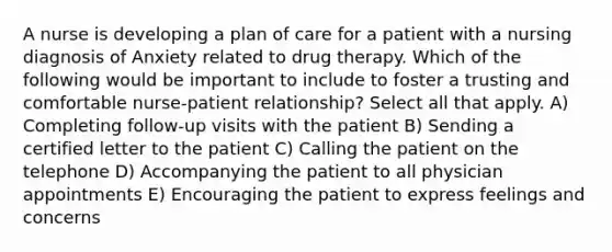 A nurse is developing a plan of care for a patient with a nursing diagnosis of Anxiety related to drug therapy. Which of the following would be important to include to foster a trusting and comfortable nurse-patient relationship? Select all that apply. A) Completing follow-up visits with the patient B) Sending a certified letter to the patient C) Calling the patient on the telephone D) Accompanying the patient to all physician appointments E) Encouraging the patient to express feelings and concerns