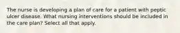 The nurse is developing a plan of care for a patient with peptic ulcer disease. What nursing interventions should be included in the care plan? Select all that apply.