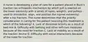 A nurse is developing a plan of care for a patient placed in Buck's traction (an orthopedic mechanism by which pull is exerted on the lower extremity with a series of ropes, weights, and pulleys - used to immobilize, align, and position the injured extremity) after a hip fracture. The nurse determines that the priority consideration in caring for the patient receiving this treatment is which of the following? A. Lack of divisional activity as a result of bed rest B. Difficulty with bathing and other self-care measures because of the need for traction C. Lack of mobility as a result of the traction device D. Difficulty with social interactions because of the need for traction