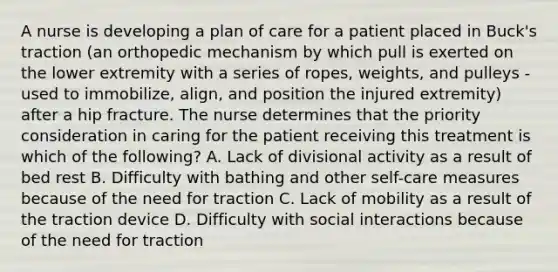 A nurse is developing a plan of care for a patient placed in Buck's traction (an orthopedic mechanism by which pull is exerted on the lower extremity with a series of ropes, weights, and pulleys - used to immobilize, align, and position the injured extremity) after a hip fracture. The nurse determines that the priority consideration in caring for the patient receiving this treatment is which of the following? A. Lack of divisional activity as a result of bed rest B. Difficulty with bathing and other self-care measures because of the need for traction C. Lack of mobility as a result of the traction device D. Difficulty with social interactions because of the need for traction