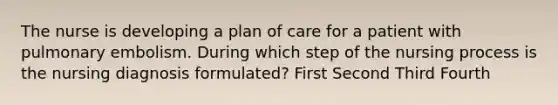 The nurse is developing a plan of care for a patient with pulmonary embolism. During which step of the nursing process is the nursing diagnosis formulated? First Second Third Fourth