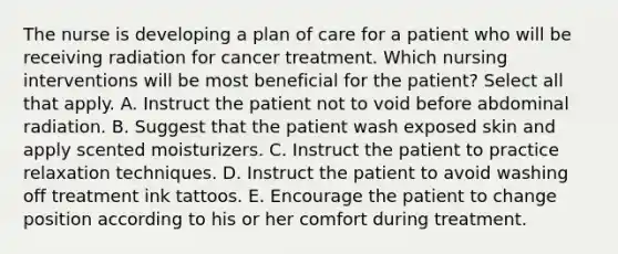 The nurse is developing a plan of care for a patient who will be receiving radiation for cancer treatment. Which nursing interventions will be most beneficial for the patient? Select all that apply. A. Instruct the patient not to void before abdominal radiation. B. Suggest that the patient wash exposed skin and apply scented moisturizers. C. Instruct the patient to practice relaxation techniques. D. Instruct the patient to avoid washing off treatment ink tattoos. E. Encourage the patient to change position according to his or her comfort during treatment.