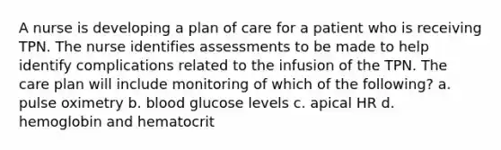 A nurse is developing a plan of care for a patient who is receiving TPN. The nurse identifies assessments to be made to help identify complications related to the infusion of the TPN. The care plan will include monitoring of which of the following? a. pulse oximetry b. blood glucose levels c. apical HR d. hemoglobin and hematocrit