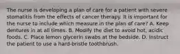 The nurse is developing a plan of care for a patient with severe stomatitis from the effects of cancer therapy. It is important for the nurse to include which measure in the plan of care? A. Keep dentures in at all times. B. Modify the diet to avoid hot, acidic foods. C. Place lemon glycerin swabs at the bedside. D. Instruct the patient to use a hard-bristle toothbrush.