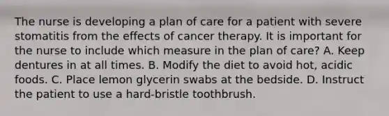 The nurse is developing a plan of care for a patient with severe stomatitis from the effects of cancer therapy. It is important for the nurse to include which measure in the plan of care? A. Keep dentures in at all times. B. Modify the diet to avoid hot, acidic foods. C. Place lemon glycerin swabs at the bedside. D. Instruct the patient to use a hard-bristle toothbrush.