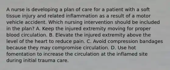 A nurse is developing a plan of care for a patient with a soft tissue injury and related inflammation as a result of a motor vehicle accident. Which nursing intervention should be included in the plan? A. Keep the injured extremity moving for proper blood circulation. B. Elevate the injured extremity above the level of the heart to reduce pain. C. Avoid compression bandages because they may compromise circulation. D. Use hot fomentation to increase the circulation at the inflamed site during initial trauma care.