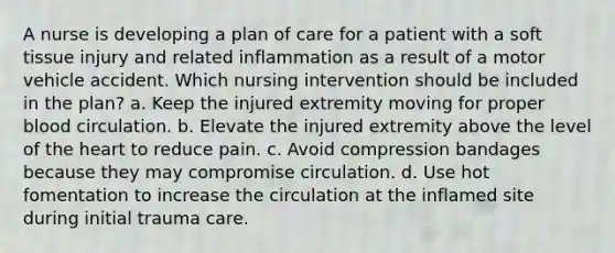 A nurse is developing a plan of care for a patient with a soft tissue injury and related inflammation as a result of a motor vehicle accident. Which nursing intervention should be included in the plan? a. Keep the injured extremity moving for proper blood circulation. b. Elevate the injured extremity above the level of the heart to reduce pain. c. Avoid compression bandages because they may compromise circulation. d. Use hot fomentation to increase the circulation at the inflamed site during initial trauma care.