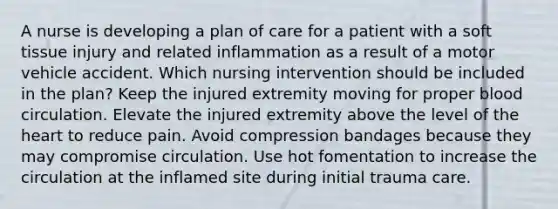 A nurse is developing a plan of care for a patient with a soft tissue injury and related inflammation as a result of a motor vehicle accident. Which nursing intervention should be included in the plan? Keep the injured extremity moving for proper blood circulation. Elevate the injured extremity above the level of the heart to reduce pain. Avoid compression bandages because they may compromise circulation. Use hot fomentation to increase the circulation at the inflamed site during initial trauma care.