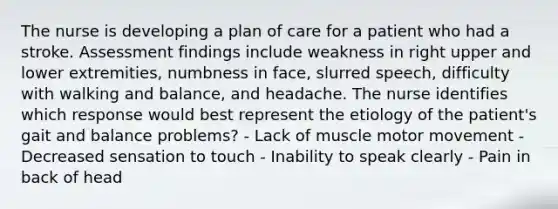 The nurse is developing a plan of care for a patient who had a stroke. Assessment findings include weakness in right upper and lower extremities, numbness in face, slurred speech, difficulty with walking and balance, and headache. The nurse identifies which response would best represent the etiology of the patient's gait and balance problems? - Lack of muscle motor movement - Decreased sensation to touch - Inability to speak clearly - Pain in back of head