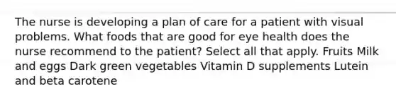 The nurse is developing a plan of care for a patient with visual problems. What foods that are good for eye health does the nurse recommend to the patient? Select all that apply. Fruits Milk and eggs Dark green vegetables Vitamin D supplements Lutein and beta carotene