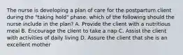 The nurse is developing a plan of care for the postpartum client during the "taking hold" phase. which of the following should the nurse include in the plan? A. Provide the client with a nutritious meal B. Encourage the client to take a nap C. Assist the client with activities of daily living D. Assure the client that she is an excellent mother