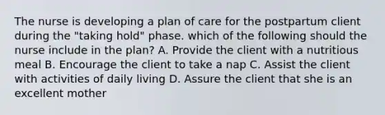 The nurse is developing a plan of care for the postpartum client during the "taking hold" phase. which of the following should the nurse include in the plan? A. Provide the client with a nutritious meal B. Encourage the client to take a nap C. Assist the client with activities of daily living D. Assure the client that she is an excellent mother