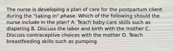 The nurse is developing a plan of care for the postpartum client during the "taking in" phase. Which of the following should the nurse include in the plan? A. Teach baby-care skills such as diapering B. Discuss the labor and birth with the mother C. Discuss contraceptive choices with the mother D. Teach breastfeeding skills such as pumping