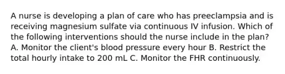 A nurse is developing a plan of care who has preeclampsia and is receiving magnesium sulfate via continuous IV infusion. Which of the following interventions should the nurse include in the plan? A. Monitor the client's blood pressure every hour B. Restrict the total hourly intake to 200 mL C. Monitor the FHR continuously.