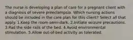 The nurse is developing a plan of care for a pregnant client with a diagnosis of severe preeclampsia. Which nursing actions should be included in the care plan for this client? Select all that apply. 1.Keep the room semi-dark. 2.Initiate seizure precautions. 3.Pad the side rails of the bed. 4.Avoid environmental stimulation. 5.Allow out-of-bed activity as tolerated.