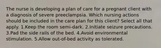 The nurse is developing a plan of care for a pregnant client with a diagnosis of severe preeclampsia. Which nursing actions should be included in the care plan for this client? Select all that apply. 1.Keep the room semi-dark. 2.Initiate seizure precautions. 3.Pad the side rails of the bed. 4.Avoid environmental stimulation. 5.Allow out-of-bed activity as tolerated.