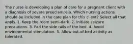 The nurse is developing a plan of care for a pregnant client with a diagnosis of severe preeclampsia. Which nursing actions should be included in the care plan for this client? Select all that apply. 1. Keep the room semi-dark. 2. Initiate seizure precautions. 3. Pad the side rails of the bed. 4. Avoid environmental stimulation. 5. Allow out-of-bed activity as tolerated.