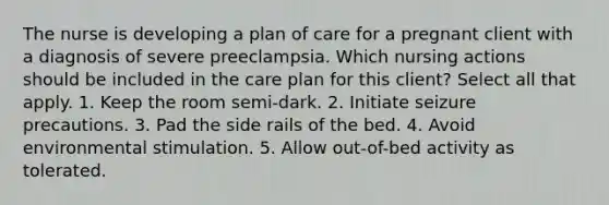 The nurse is developing a plan of care for a pregnant client with a diagnosis of severe preeclampsia. Which nursing actions should be included in the care plan for this client? Select all that apply. 1. Keep the room semi-dark. 2. Initiate seizure precautions. 3. Pad the side rails of the bed. 4. Avoid environmental stimulation. 5. Allow out-of-bed activity as tolerated.