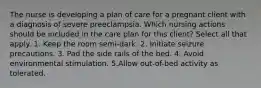 The nurse is developing a plan of care for a pregnant client with a diagnosis of severe preeclampsia. Which nursing actions should be included in the care plan for this client? Select all that apply. 1. Keep the room semi-dark. 2. Initiate seizure precautions. 3. Pad the side rails of the bed. 4. Avoid environmental stimulation. 5.Allow out-of-bed activity as tolerated.