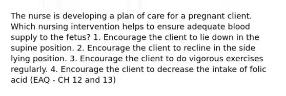 The nurse is developing a plan of care for a pregnant client. Which nursing intervention helps to ensure adequate blood supply to the fetus? 1. Encourage the client to lie down in the supine position. 2. Encourage the client to recline in the side lying position. 3. Encourage the client to do vigorous exercises regularly. 4. Encourage the client to decrease the intake of folic acid (EAQ - CH 12 and 13)