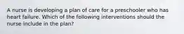 A nurse is developing a plan of care for a preschooler who has heart failure. Which of the following interventions should the nurse include in the plan?