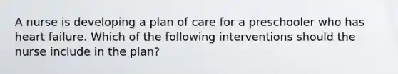 A nurse is developing a plan of care for a preschooler who has heart failure. Which of the following interventions should the nurse include in the plan?