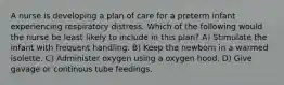 A nurse is developing a plan of care for a preterm infant experiencing respiratory distress. Which of the following would the nurse be least likely to include in this plan? A) Stimulate the infant with frequent handling. B) Keep the newborn in a warmed isolette. C) Administer oxygen using a oxygen hood. D) Give gavage or continous tube feedings.