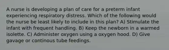 A nurse is developing a plan of care for a preterm infant experiencing respiratory distress. Which of the following would the nurse be least likely to include in this plan? A) Stimulate the infant with frequent handling. B) Keep the newborn in a warmed isolette. C) Administer oxygen using a oxygen hood. D) Give gavage or continous tube feedings.