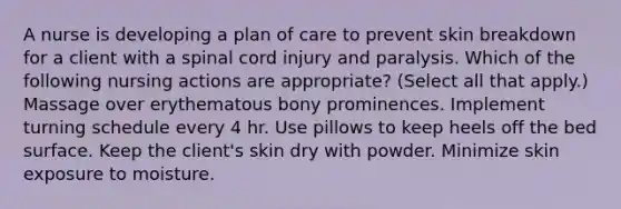 A nurse is developing a plan of care to prevent skin breakdown for a client with a spinal cord injury and paralysis. Which of the following nursing actions are appropriate? (Select all that apply.) Massage over erythematous bony prominences. Implement turning schedule every 4 hr. Use pillows to keep heels off the bed surface. Keep the client's skin dry with powder. Minimize skin exposure to moisture.