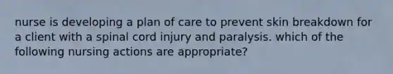 nurse is developing a plan of care to prevent skin breakdown for a client with a spinal cord injury and paralysis. which of the following nursing actions are appropriate?