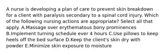 A nurse is developing a plan of care to prevent skin breakdown for a client with paralysis secondary to a spinal cord injury. Which of the following nursing actions are appropriate? Select all that apply. A.Massage over erythematous bony prominences B.Implement turning schedule ever 4 hours C.Use pillows to keep heels off the bed surface D.Keep the client's skin dry with powder E.Minimize skin exposure to moisture