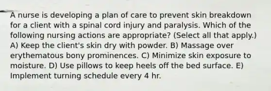 A nurse is developing a plan of care to prevent skin breakdown for a client with a spinal cord injury and paralysis. Which of the following nursing actions are appropriate? (Select all that apply.) A) Keep the client's skin dry with powder. B) Massage over erythematous bony prominences. C) Minimize skin exposure to moisture. D) Use pillows to keep heels off the bed surface. E) Implement turning schedule every 4 hr.