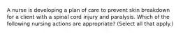 A nurse is developing a plan of care to prevent skin breakdown for a client with a spinal cord injury and paralysis. Which of the following nursing actions are appropriate? (Select all that apply.)