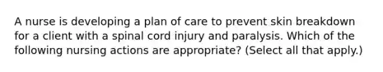 A nurse is developing a plan of care to prevent skin breakdown for a client with a spinal cord injury and paralysis. Which of the following nursing actions are appropriate? (Select all that apply.)