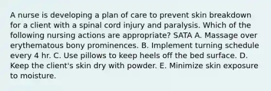 A nurse is developing a plan of care to prevent skin breakdown for a client with a spinal cord injury and paralysis. Which of the following nursing actions are appropriate? SATA A. Massage over erythematous bony prominences. B. Implement turning schedule every 4 hr. C. Use pillows to keep heels off the bed surface. D. Keep the client's skin dry with powder. E. Minimize skin exposure to moisture.