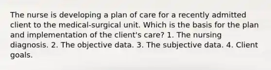 The nurse is developing a plan of care for a recently admitted client to the medical-surgical unit. Which is the basis for the plan and implementation of the client's care? 1. The nursing diagnosis. 2. The objective data. 3. The subjective data. 4. Client goals.