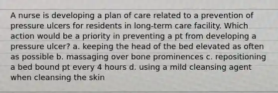 A nurse is developing a plan of care related to a prevention of pressure ulcers for residents in long-term care facility. Which action would be a priority in preventing a pt from developing a pressure ulcer? a. keeping the head of the bed elevated as often as possible b. massaging over bone prominences c. repositioning a bed bound pt every 4 hours d. using a mild cleansing agent when cleansing the skin