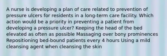 A nurse is developing a plan of care related to prevention of pressure ulcers for residents in a long-term care facility. Which action would be a priority in preventing a patient from developing a pressure ulcer? Keeping the head of the bed elevated as often as possible Massaging over bony prominences Repositioning bed-bound patients every 4 hours Using a mild cleansing agent when cleansing the skin