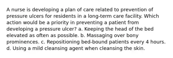 A nurse is developing a plan of care related to prevention of pressure ulcers for residents in a long-term care facility. Which action would be a priority in preventing a patient from developing a pressure ulcer? a. Keeping the head of the bed elevated as often as possible. b. Massaging over bony prominences. c. Repositioning bed-bound patients every 4 hours. d. Using a mild cleansing agent when cleansing the skin.