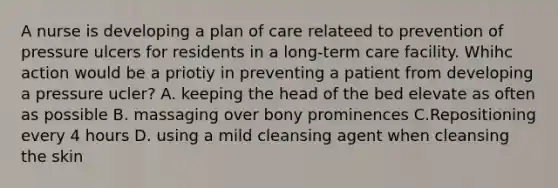 A nurse is developing a plan of care relateed to prevention of pressure ulcers for residents in a long-term care facility. Whihc action would be a priotiy in preventing a patient from developing a pressure ucler? A. keeping the head of the bed elevate as often as possible B. massaging over bony prominences C.Repositioning every 4 hours D. using a mild cleansing agent when cleansing the skin