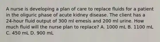 A nurse is developing a plan of care to replace fluids for a patient in the oliguric phase of acute kidney disease. The client has a 24-hour fluid output of 300 ml emesis and 200 ml urine. How much fluid will the nurse plan to replace? A. 1000 mL B. 1100 mL C. 450 mL D. 900 mL