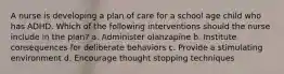 A nurse is developing a plan of care for a school age child who has ADHD. Which of the following interventions should the nurse include in the plan? a. Administer olanzapine b. Institute consequences for deliberate behaviors c. Provide a stimulating environment d. Encourage thought stopping techniques