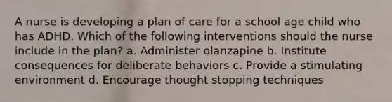 A nurse is developing a plan of care for a school age child who has ADHD. Which of the following interventions should the nurse include in the plan? a. Administer olanzapine b. Institute consequences for deliberate behaviors c. Provide a stimulating environment d. Encourage thought stopping techniques